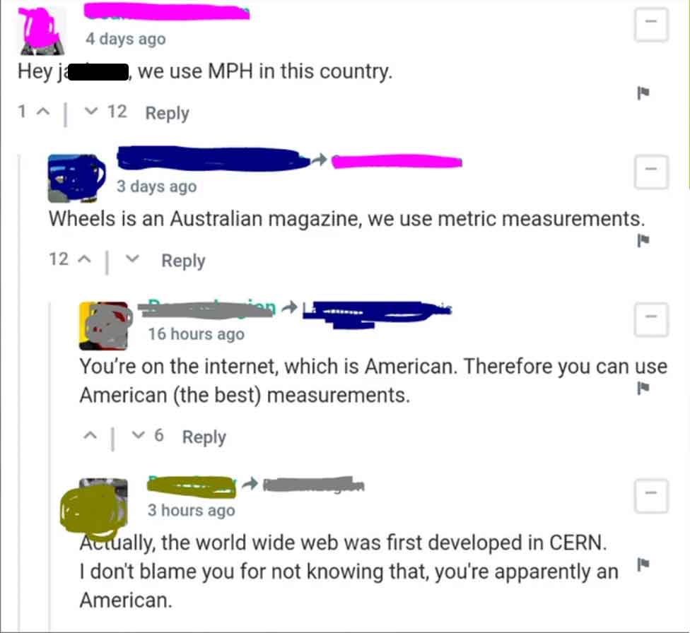 screenshot - Hey j 1 ^ 4 days ago we use Mph in this country. 12 3 days ago Wheels is an Australian magazine, we use metric measurements. ^ 12 16 hours ago You're on the internet, which is American. Therefore you can use American the best measurements. ^ 