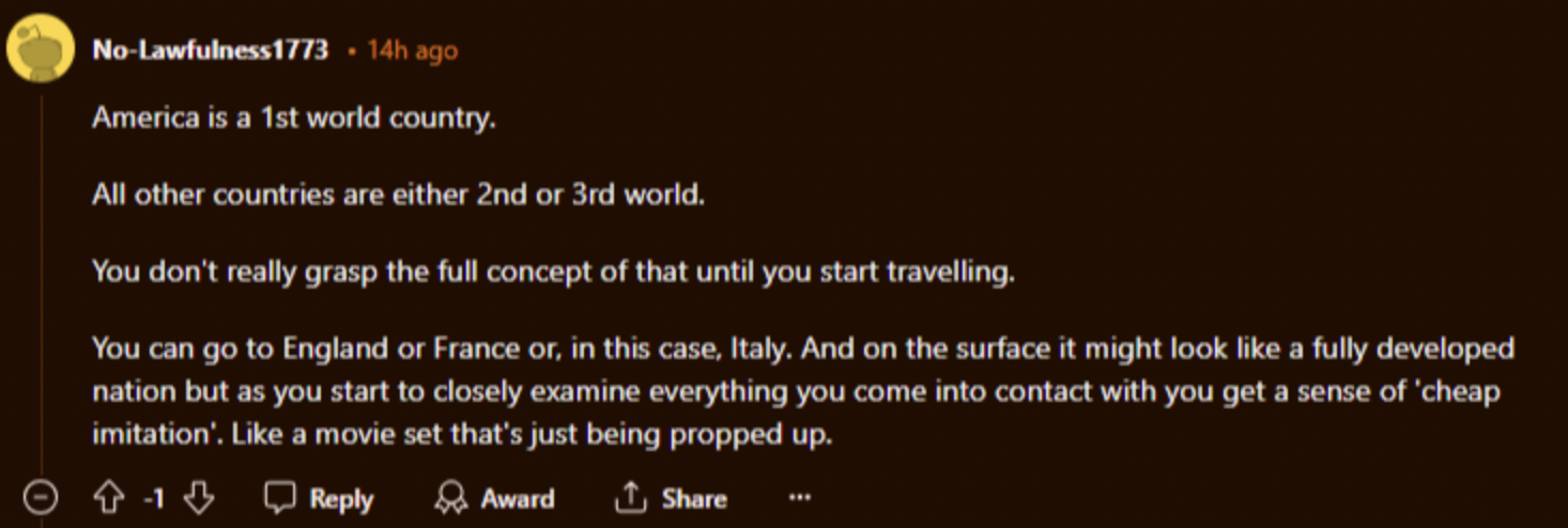 screenshot - NoLawfulness1773 14h ago America is a 1st world country. All other countries are either 2nd or 3rd world. You don't really grasp the full concept of that until you start travelling. You can go to England or France or, in this case, Italy. And