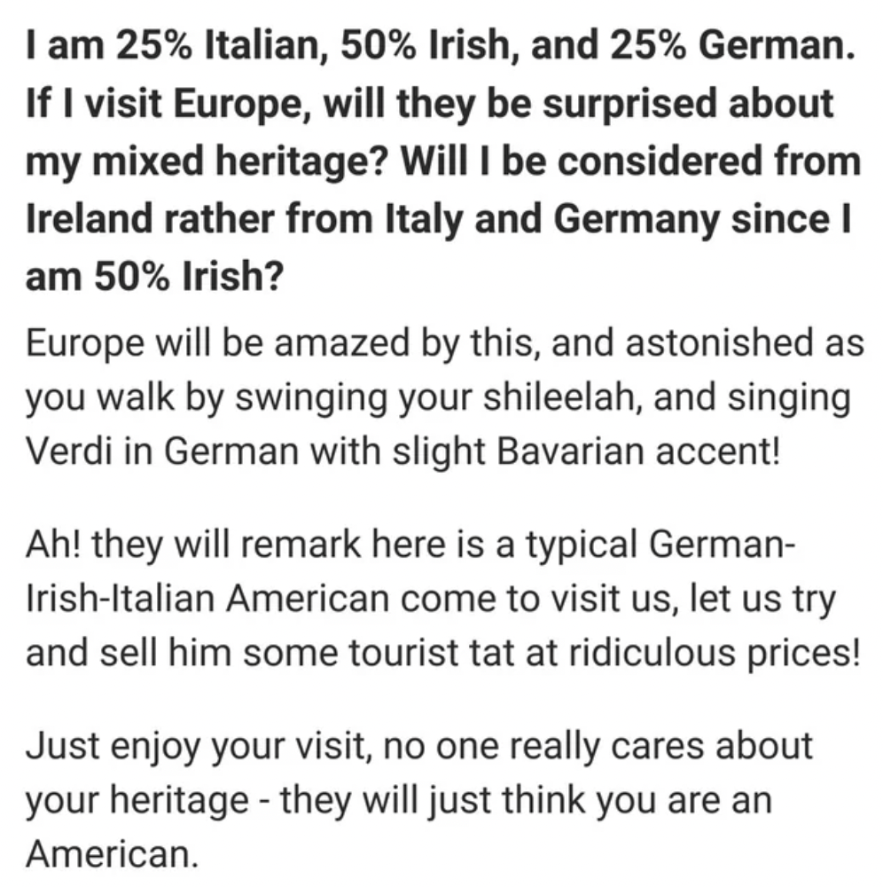 number - I am 25% Italian, 50% Irish, and 25% German. If I visit Europe, will they be surprised about my mixed heritage? Will I be considered from Ireland rather from Italy and Germany since I am 50% Irish? Europe will be amazed by this, and astonished as