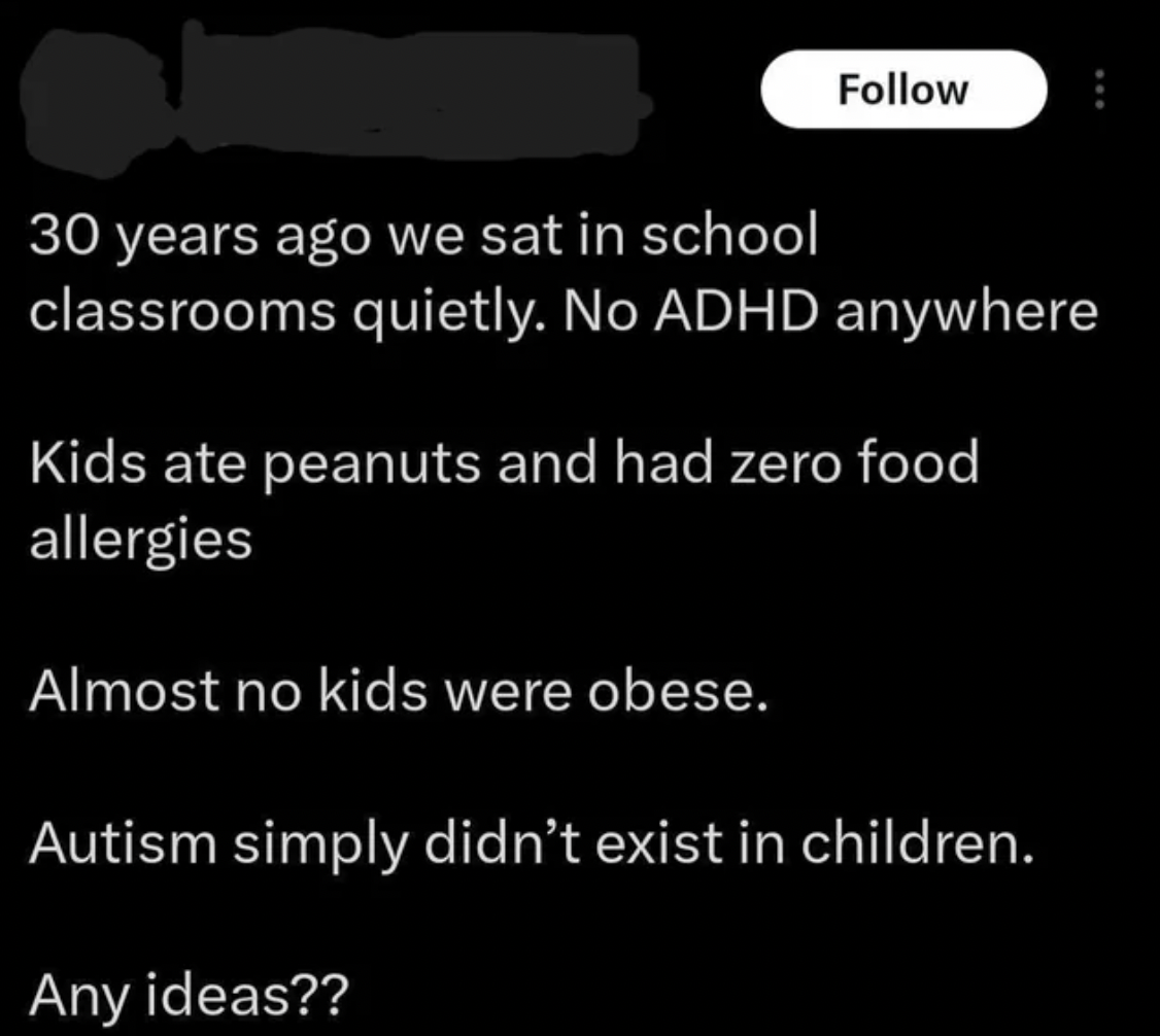 screenshot - 30 years ago we sat in school classrooms quietly. No Adhd anywhere Kids ate peanuts and had zero food allergies Almost no kids were obese. Autism simply didn't exist in children. Any ideas??