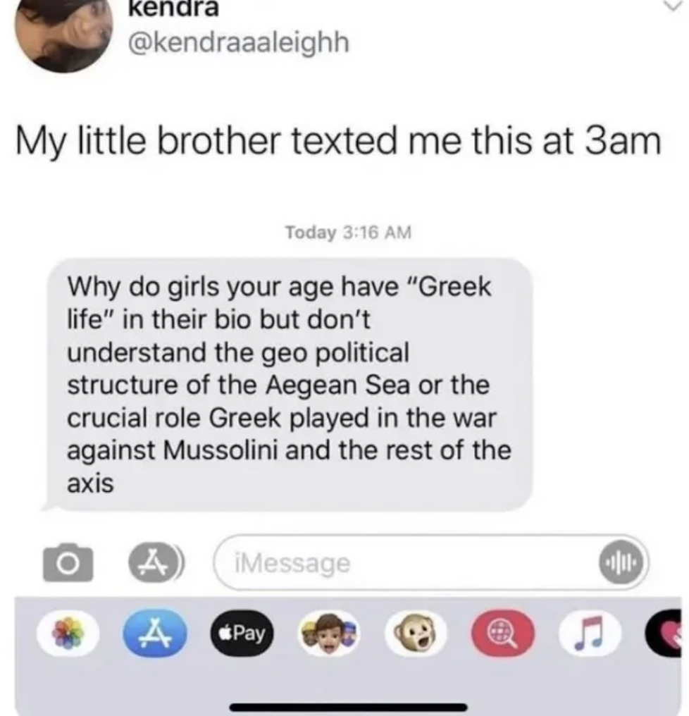 screenshot - kendra My little brother texted me this at 3am Today Why do girls your age have "Greek life" in their bio but don't understand the geo political structure of the Aegean Sea or the crucial role Greek played in the war against Mussolini and the