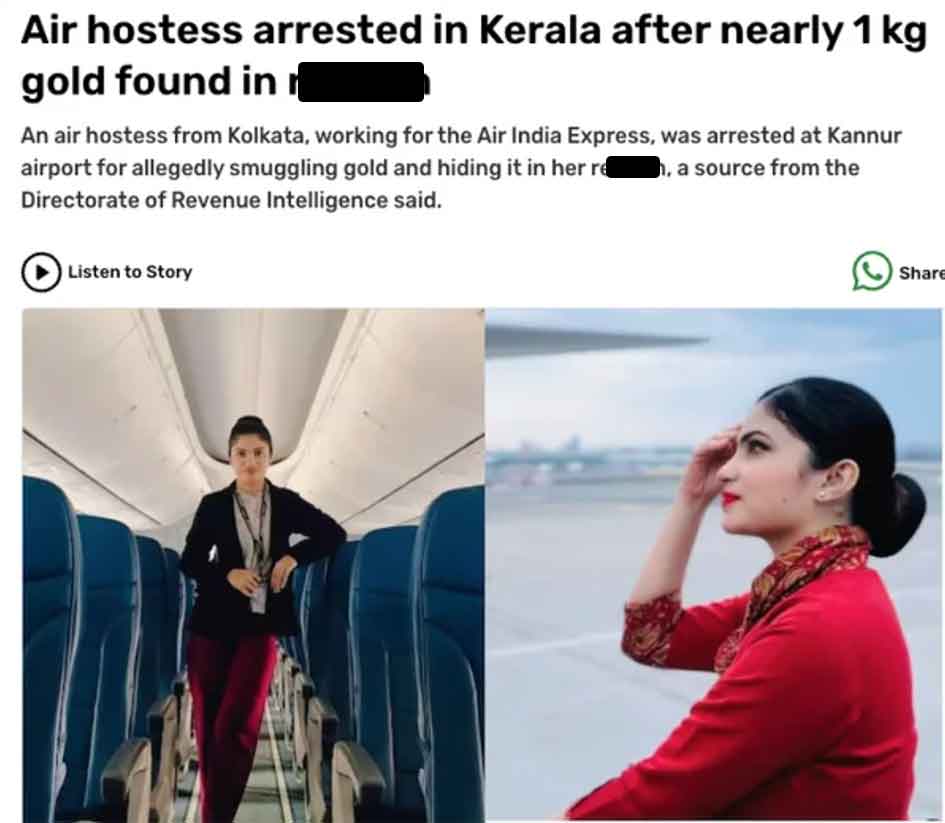 Smuggling - Air hostess arrested in Kerala after nearly 1 kg gold found in An air hostess from Kolkata, working for the Air India Express, was arrested at Kannur airport for allegedly smuggling gold and hiding it in her re h, a source from the Directorate