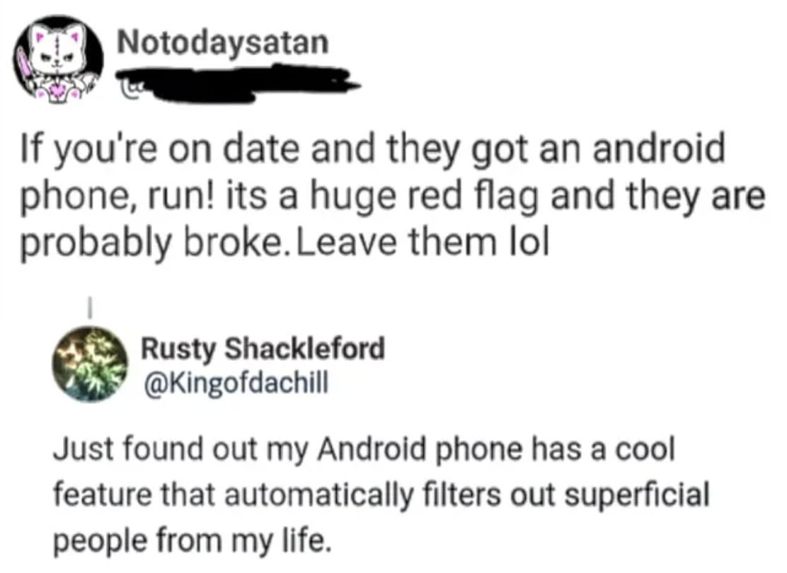 circle - Notodaysatan If you're on date and they got an android phone, run! its a huge red flag and they are probably broke. Leave them lol Rusty Shackleford Just found out my Android phone has a cool feature that automatically filters out superficial peo