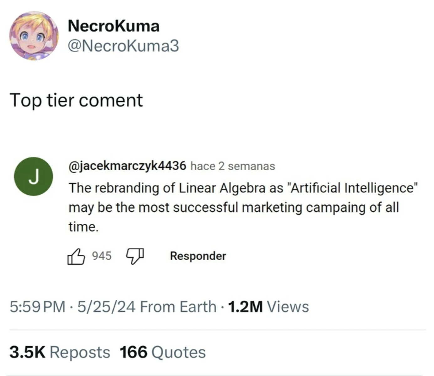 screenshot - NecroKuma Top tier coment J hace 2 semanas The rebranding of Linear Algebra as "Artificial Intelligence" may be the most successful marketing campaing of all time. 945 Responder 52524 From Earth 1.2M Views Reposts 166 Quotes
