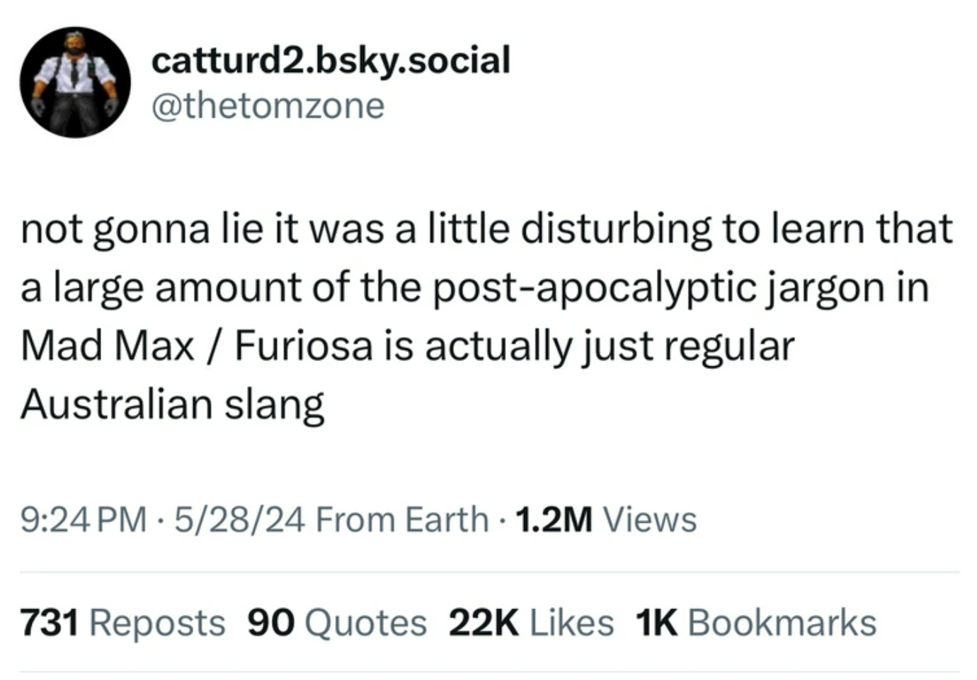screenshot - A catturd2.bsky.social not gonna lie it was a little disturbing to learn that a large amount of the postapocalyptic jargon in Mad Max Furiosa is actually just regular Australian slang 52824 From Earth 1.2M Views 731 Reposts 90 Quotes 22K 1K B