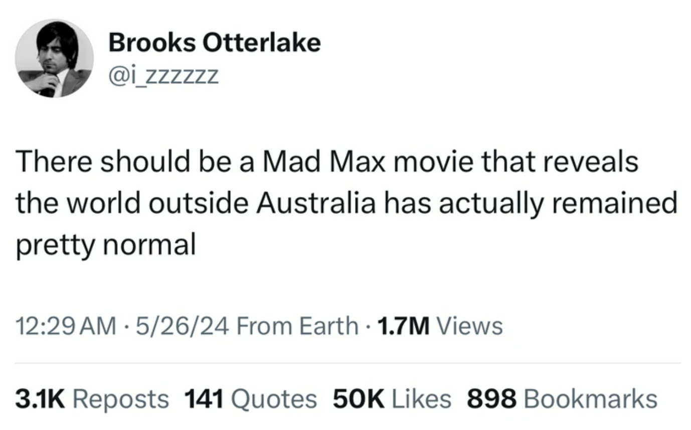 screenshot - Brooks Otterlake There should be a Mad Max movie that reveals the world outside Australia has actually remained pretty normal 52624 From Earth 1.7M Views . Reposts 141 Quotes 50K 898 Bookmarks