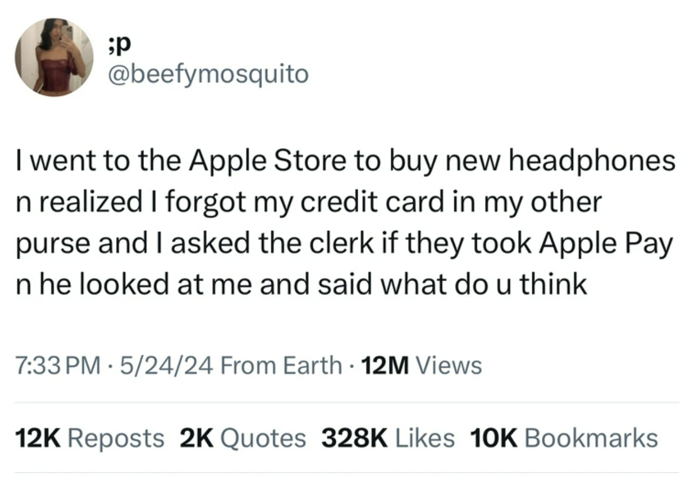 number - ;P I went to the Apple Store to buy new headphones n realized I forgot my credit card in my other purse and I asked the clerk if they took Apple Pay n he looked at me and said what do u think 52424 From Earth 12M Views 12K Reposts 2K Quotes 10K B