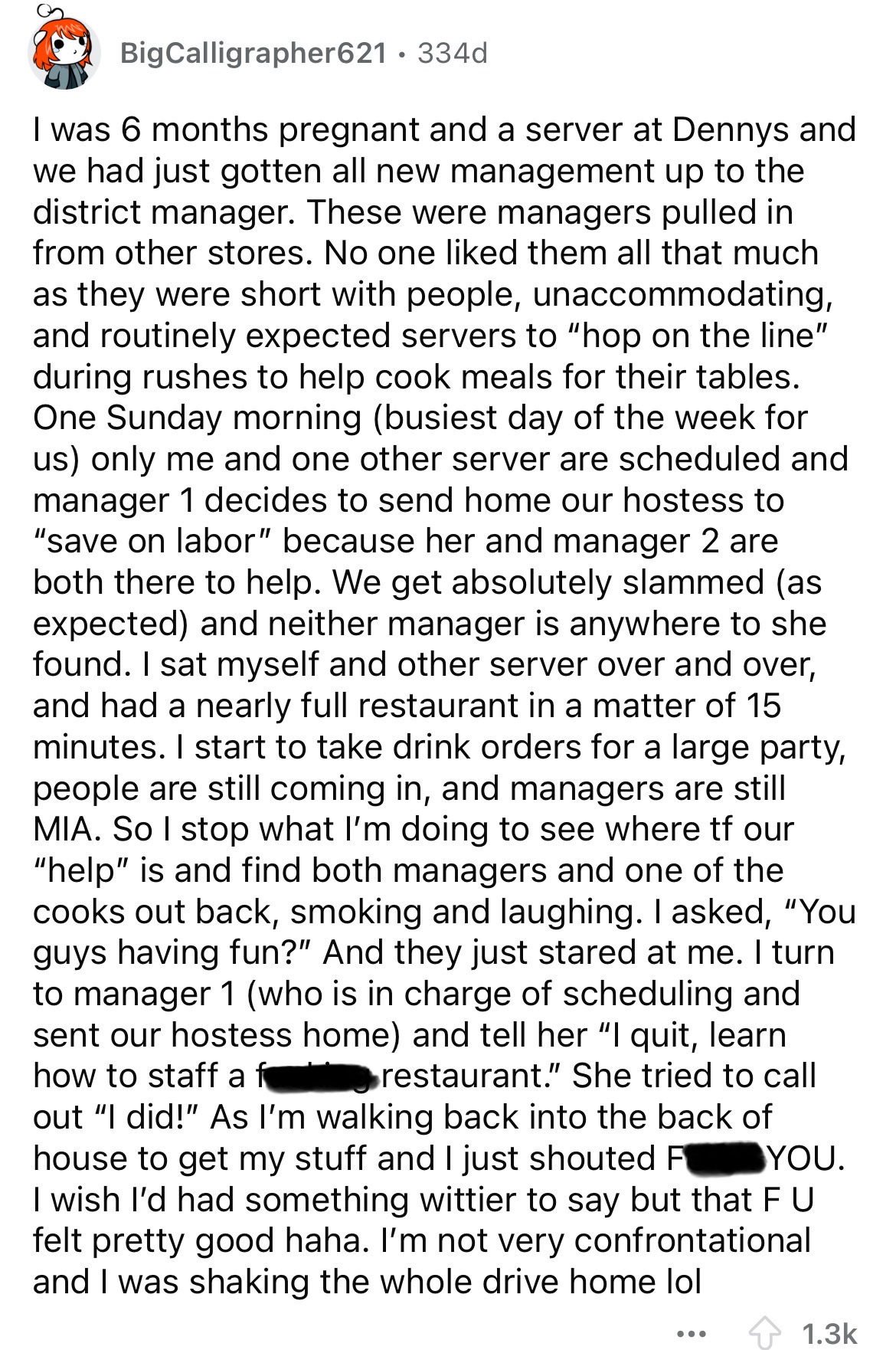 document - BigCalligrapher621 334d I was 6 months pregnant and a server at Dennys and we had just gotten all new management up to the district manager. These were managers pulled in from other stores. No one d them all that much as they were short with pe