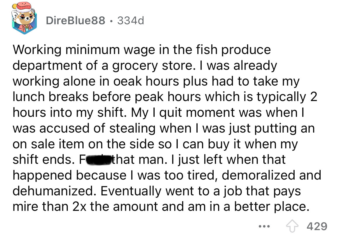 number - DireBlue88 334d Working minimum wage in the fish produce department of a grocery store. I was already working alone in oeak hours plus had to take my lunch breaks before peak hours which is typically 2 hours into my shift. My I quit moment was wh