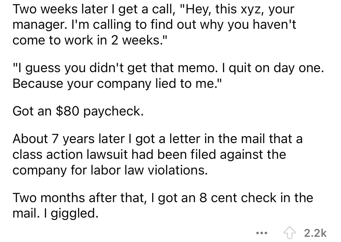 number - Two weeks later I get a call, "Hey, this xyz, your manager. I'm calling to find out why you haven't come to work in 2 weeks." "I guess you didn't get that memo. I quit on day one. Because your company lied to me." Got an $80 paycheck. About 7 yea