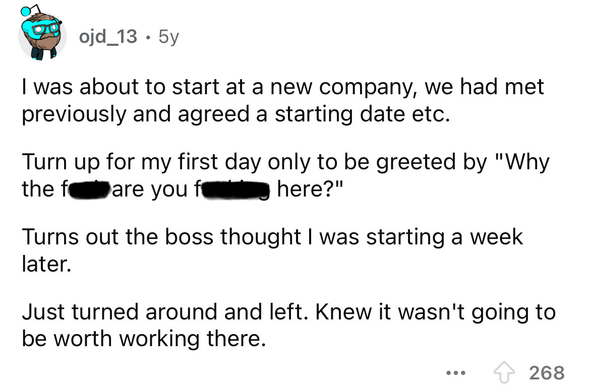 screenshot - ojd_13. 5y I was about to start at a new company, we had met previously and agreed a starting date etc. Turn up for my first day only to be greeted by "Why the fare you f here?" Turns out the boss thought I was starting a week later. Just tur