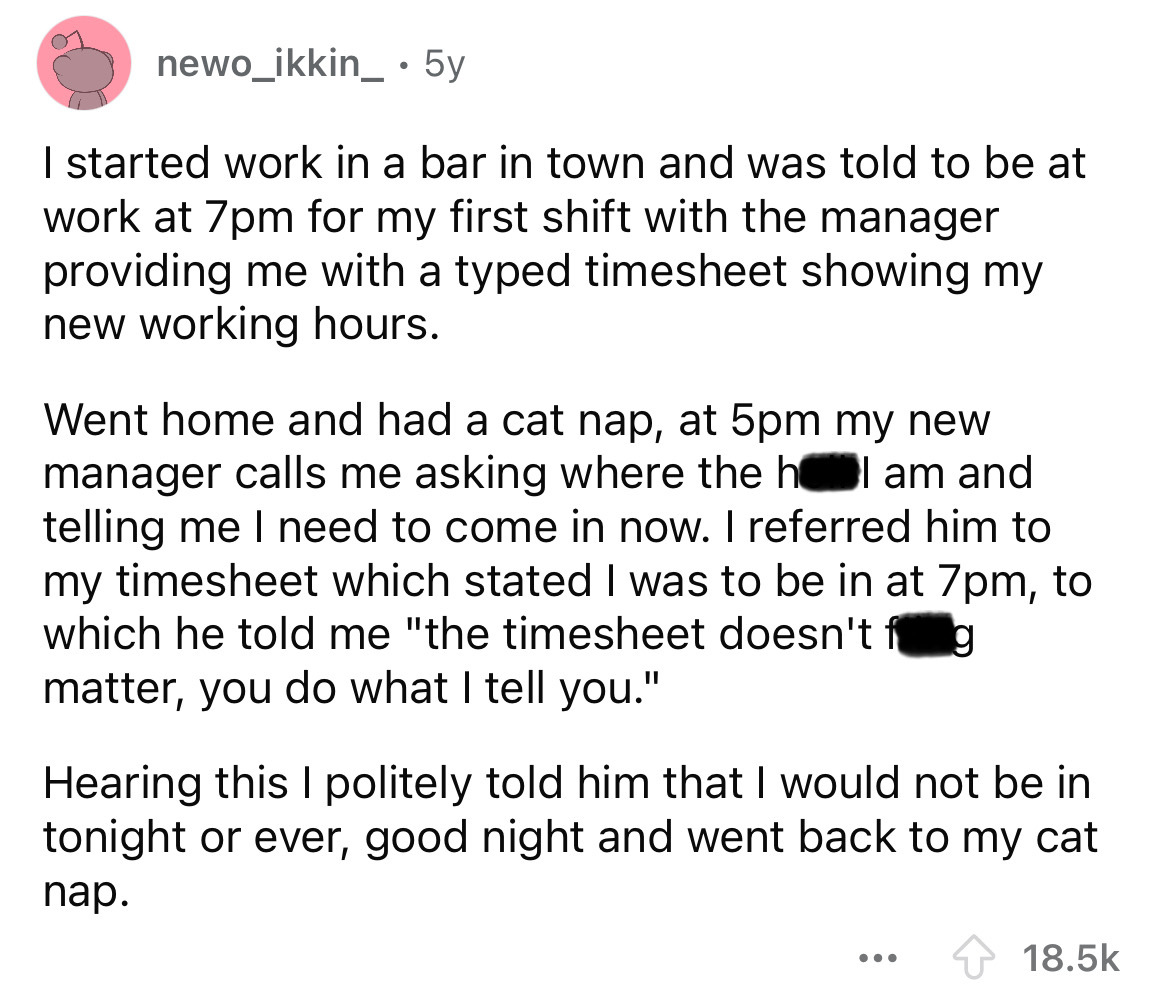 number - newo_ikkin_ 5y I started work in a bar in town and was told to be at work at 7pm for my first shift with the manager providing me with a typed timesheet showing my new working hours. Went home and had a cat nap, at 5pm my new manager calls me ask