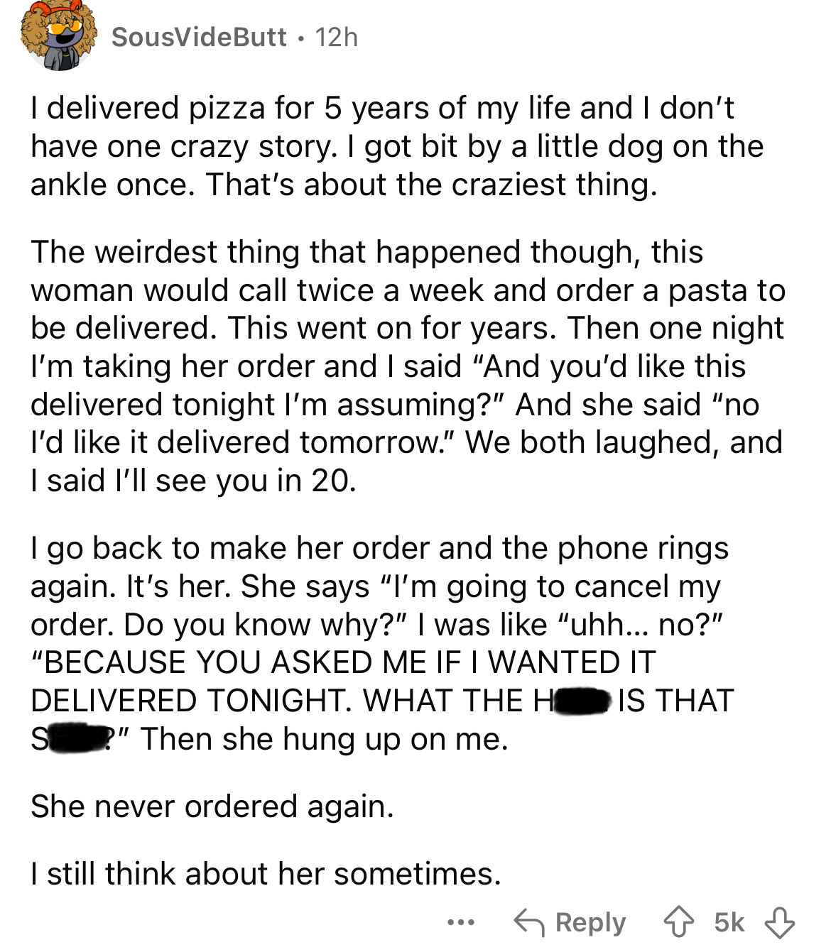 number - SousVideButt 12h I delivered pizza for 5 years of my life and I don't have one crazy story. I got bit by a little dog on the ankle once. That's about the craziest thing. The weirdest thing that happened though, this woman would call twice a week 