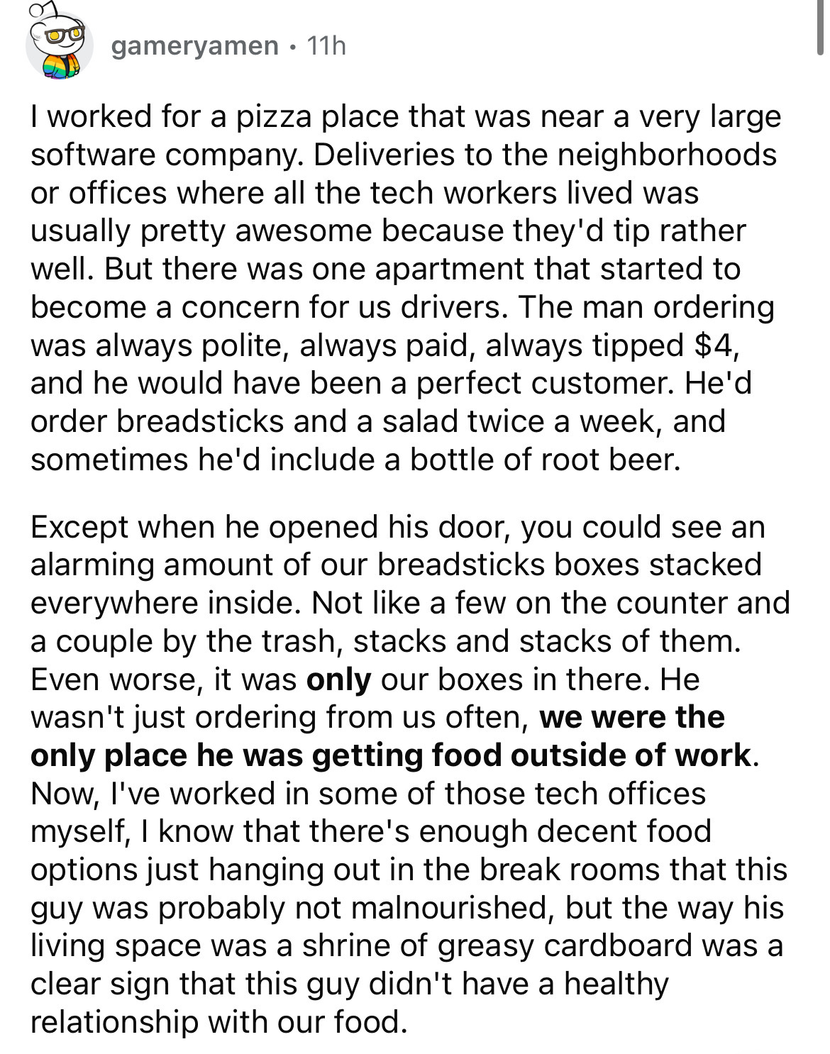 document - gameryamen. 11h I worked for a pizza place that was near a very large software company. Deliveries to the neighborhoods or offices where all the tech workers lived was usually pretty awesome because they'd tip rather well. But there was one apa