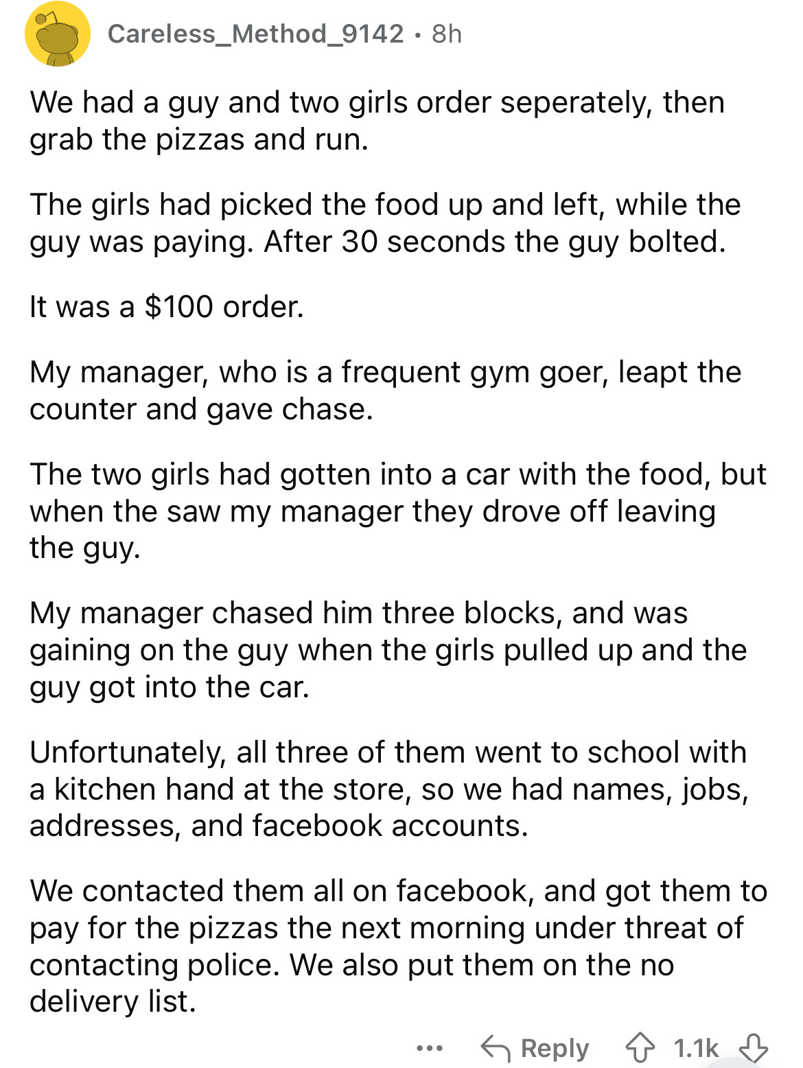 document - Careless_Method_9142. 8h We had a guy and two girls order seperately, then grab the pizzas and run. The girls had picked the food up and left, while the guy was paying. After 30 seconds the guy bolted. It was a $100 order. My manager, who is a 