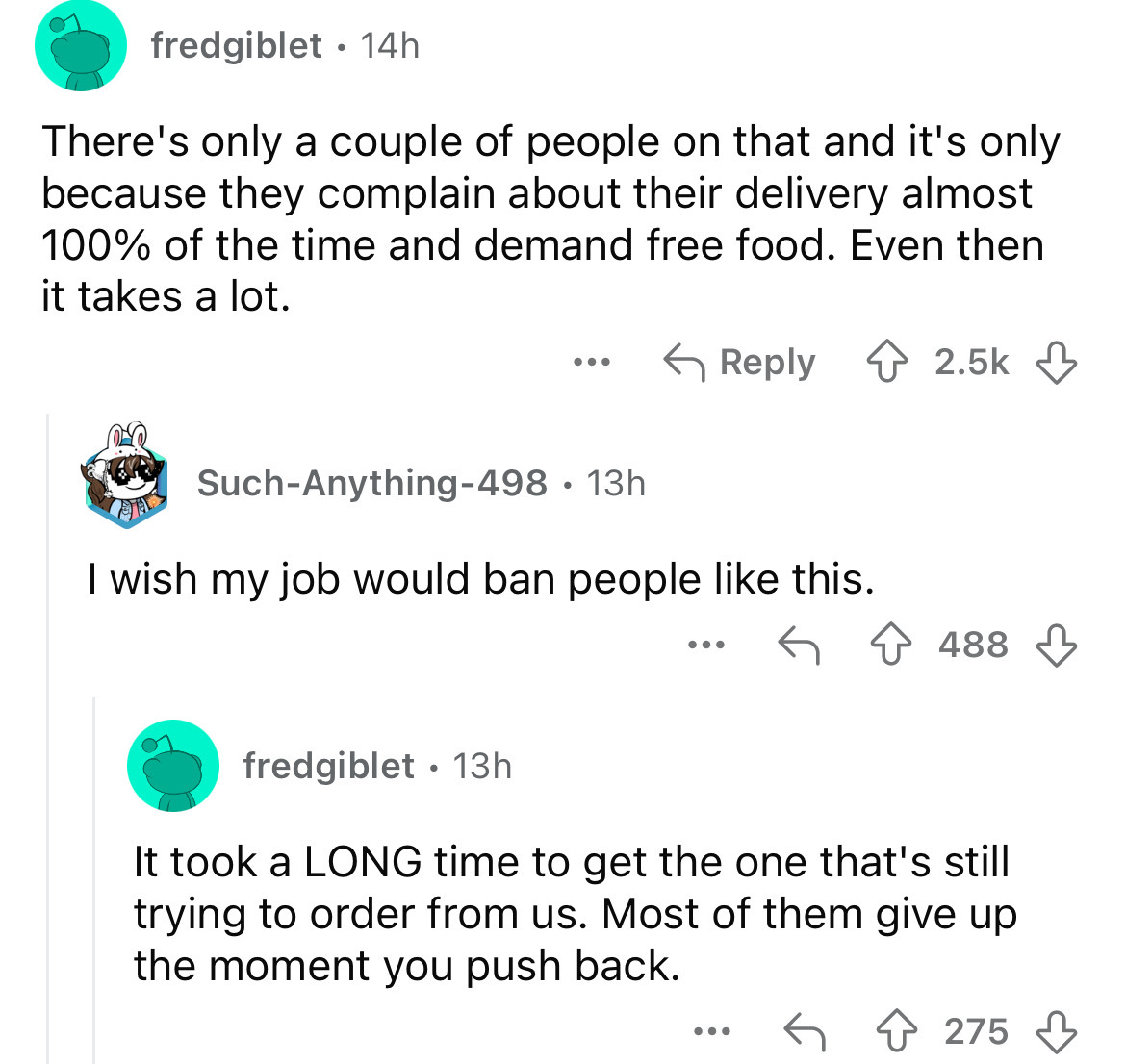 screenshot - fredgiblet 14h . There's only a couple of people on that and it's only because they complain about their delivery almost 100% of the time and demand free food. Even then it takes a lot. SuchAnything498 13h I wish my job would ban people this.