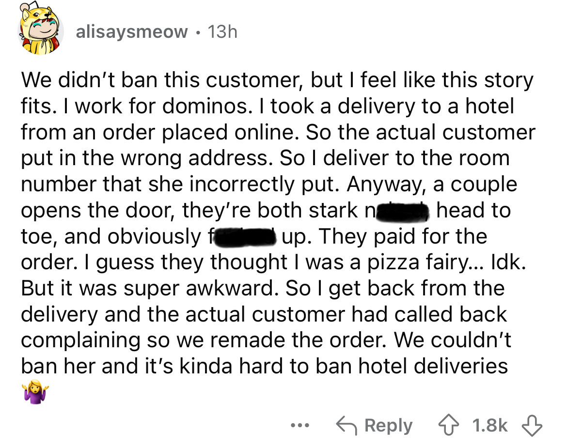 screenshot - alisaysmeow 13h We didn't ban this customer, but I feel this story fits. I work for dominos. I took a delivery to a hotel from an order placed online. So the actual customer put in the wrong address. So I deliver to the room. number that she 