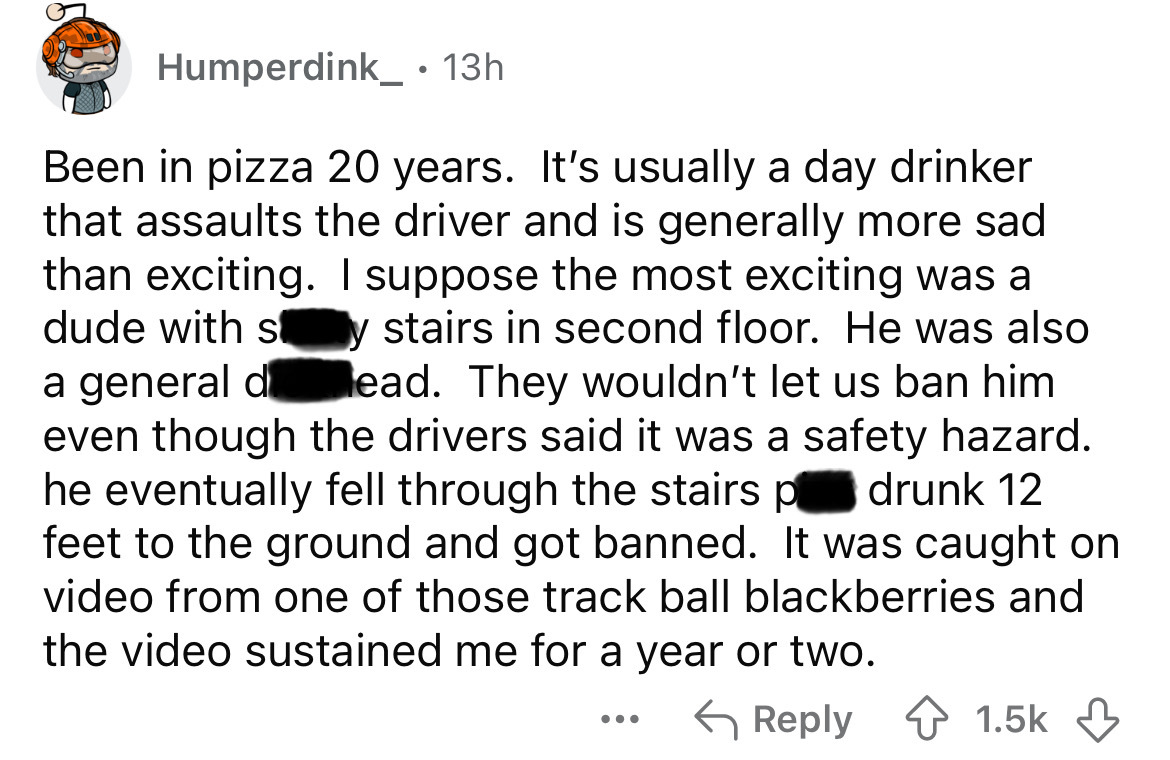 parallel - Humperdink_ 13h Been in pizza 20 years. It's usually a day drinker that assaults the driver and is generally more sad than exciting. I suppose the most exciting was a dude with sy stairs in second floor. He was also a general dead. They wouldn'