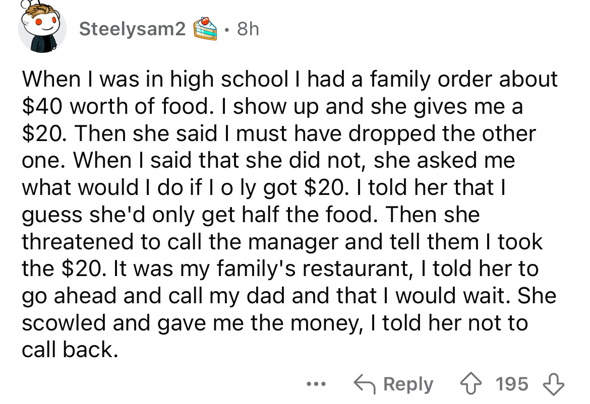 number - Steelysam2 8h When I was in high school I had a family order about $40 worth of food. I show up and she gives me a $20. Then she said I must have dropped the other one. When I said that she did not, she asked me what would I do if I o ly got $20.