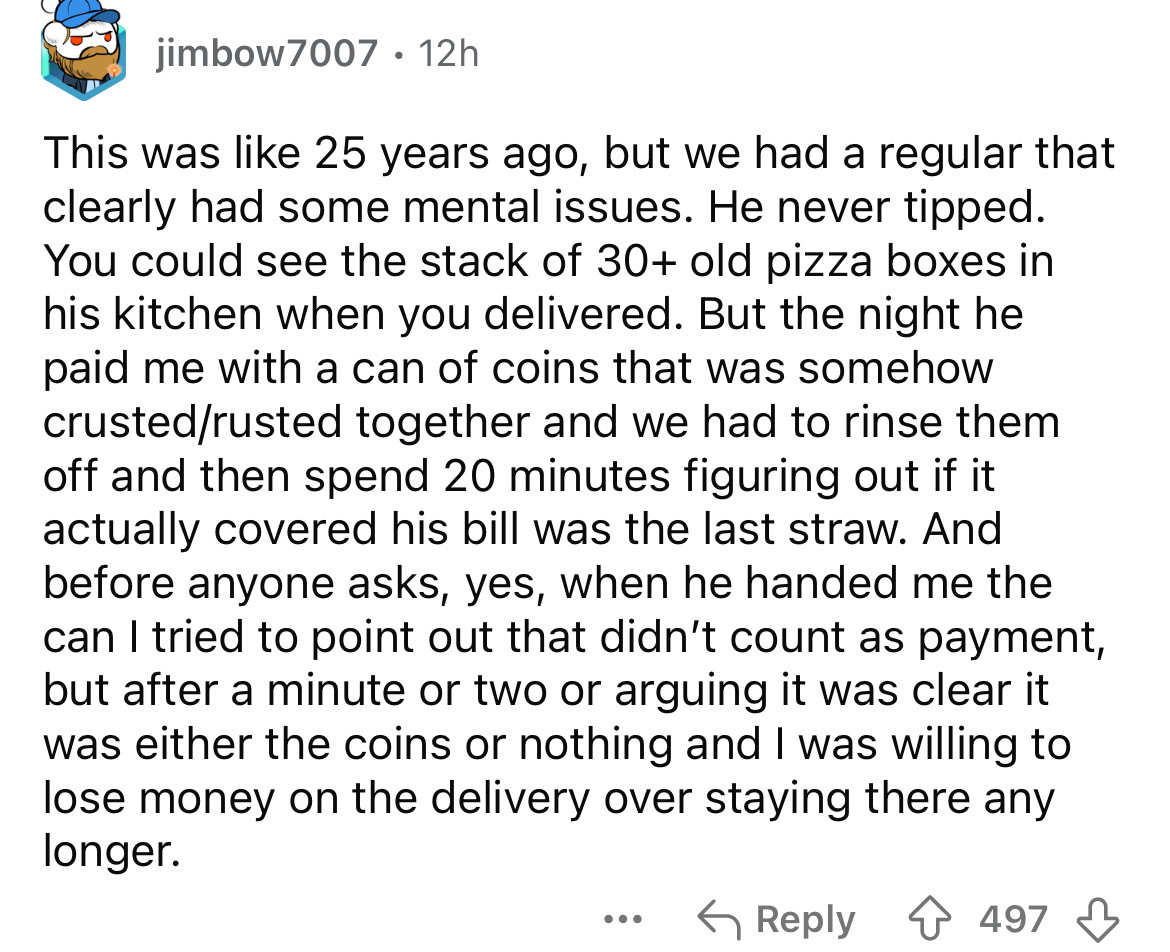 screenshot - jimbow7007. 12h This was 25 years ago, but we had a regular that clearly had some mental issues. He never tipped. You could see the stack of 30 old pizza boxes in his kitchen when you delivered. But the night he paid me with a can of coins th