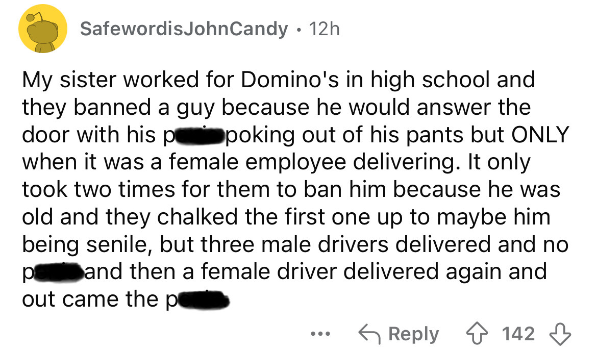 screenshot - SafewordisJohnCandy 12h My sister worked for Domino's in high school and they banned a guy because he would answer the door with his p poking out of his pants but Only when it was a female employee delivering. It only took two times for them 