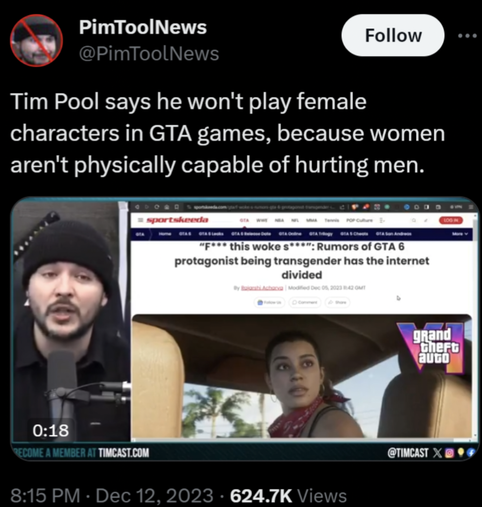 tim pool gta 6 - PimToolNews Tim Pool says he won't play female characters in Gta games, because women aren't physically capable of hurting men. this woke s Rumors of Gta 6 protagonist being transgender has the internet divided Recome A Member At Timcast.