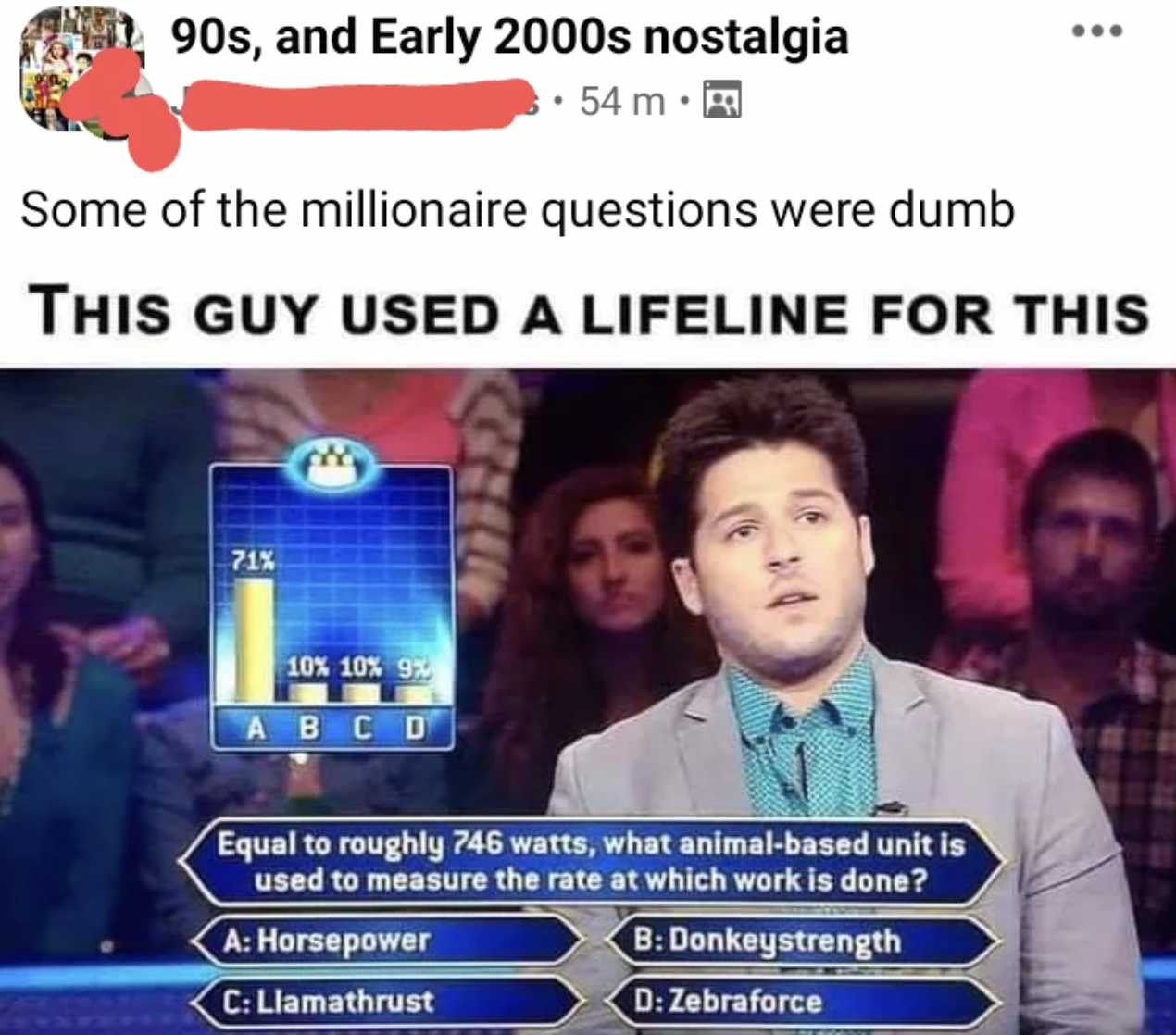llamathrust meme - 90s, and Early 2000s nostalgia 54 m. ... Some of the millionaire questions were dumb This Guy Used A Lifeline For This 71% 10% 10% 9% Abcd Equal to roughly 746 watts, what animalbased unit is used to measure the rate at which work is do