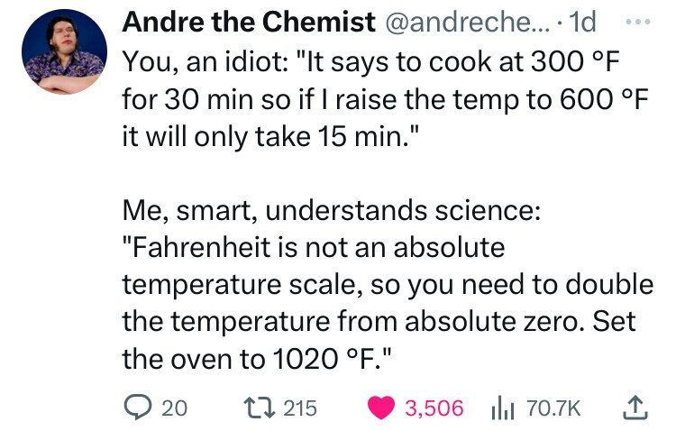 number - Andre the Chemist .... 1d You, an idiot "It says to cook at 300 F for 30 min so if I raise the temp to 600 F it will only take 15 min." Me, smart, understands science "Fahrenheit is not an absolute temperature scale, so you need to double the tem