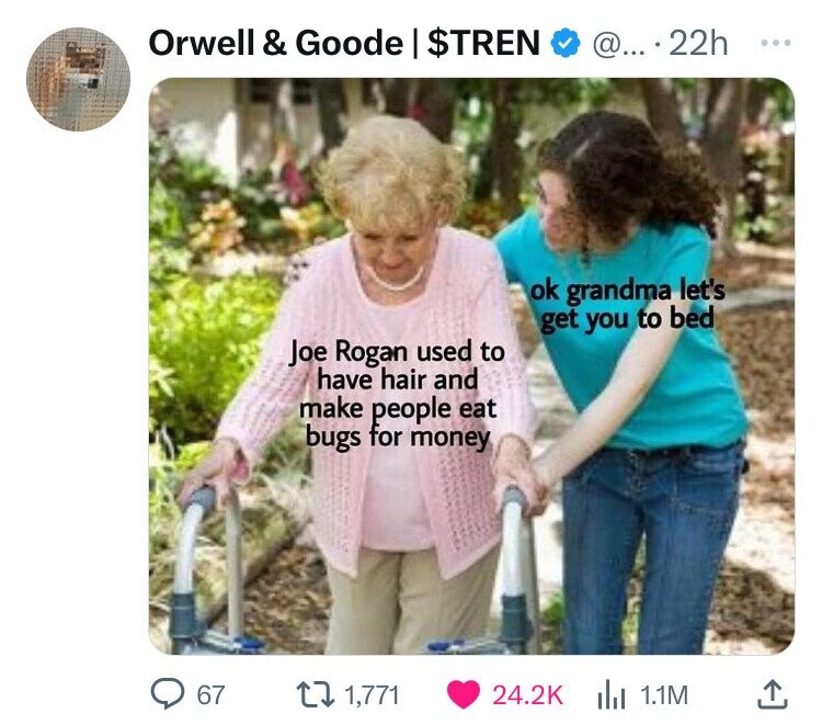 your friend is 1 year older - Orwell & Goode | $Tren @... 22h Joe Rogan used to have hair and make people eat bugs for money ok grandma let's get you to bed 67 1,771 1.1M