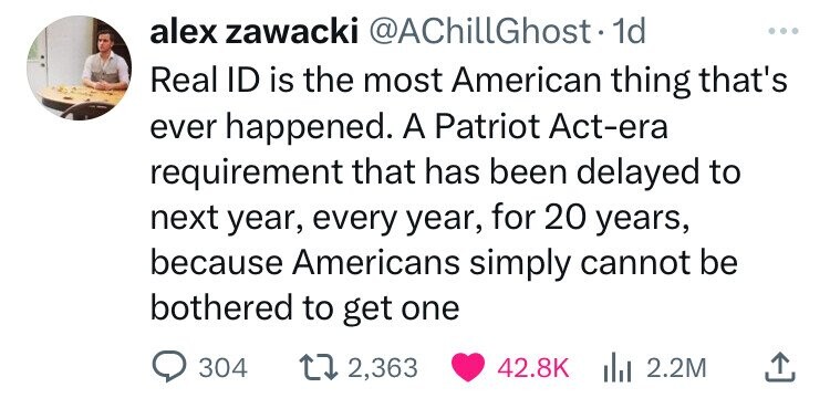 number - alex zawacki .1d Real Id is the most American thing that's ever happened. A Patriot Actera requirement that has been delayed to next year, every year, for 20 years, because Americans simply cannot be bothered to get one 304 17 2,363 2.2M