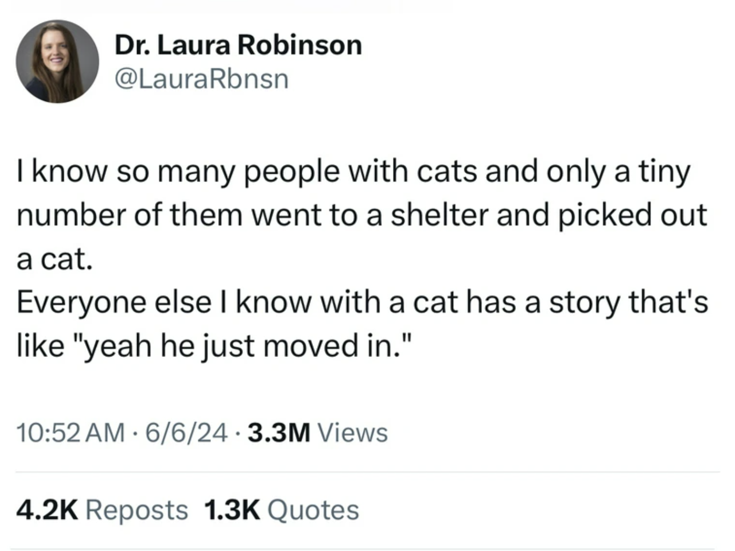 screenshot - Dr. Laura Robinson I know so many people with cats and only a tiny number of them went to a shelter and picked out a cat. Everyone else I know with a cat has a story that's "yeah he just moved in." 6624 3.3M Views Reposts Quotes