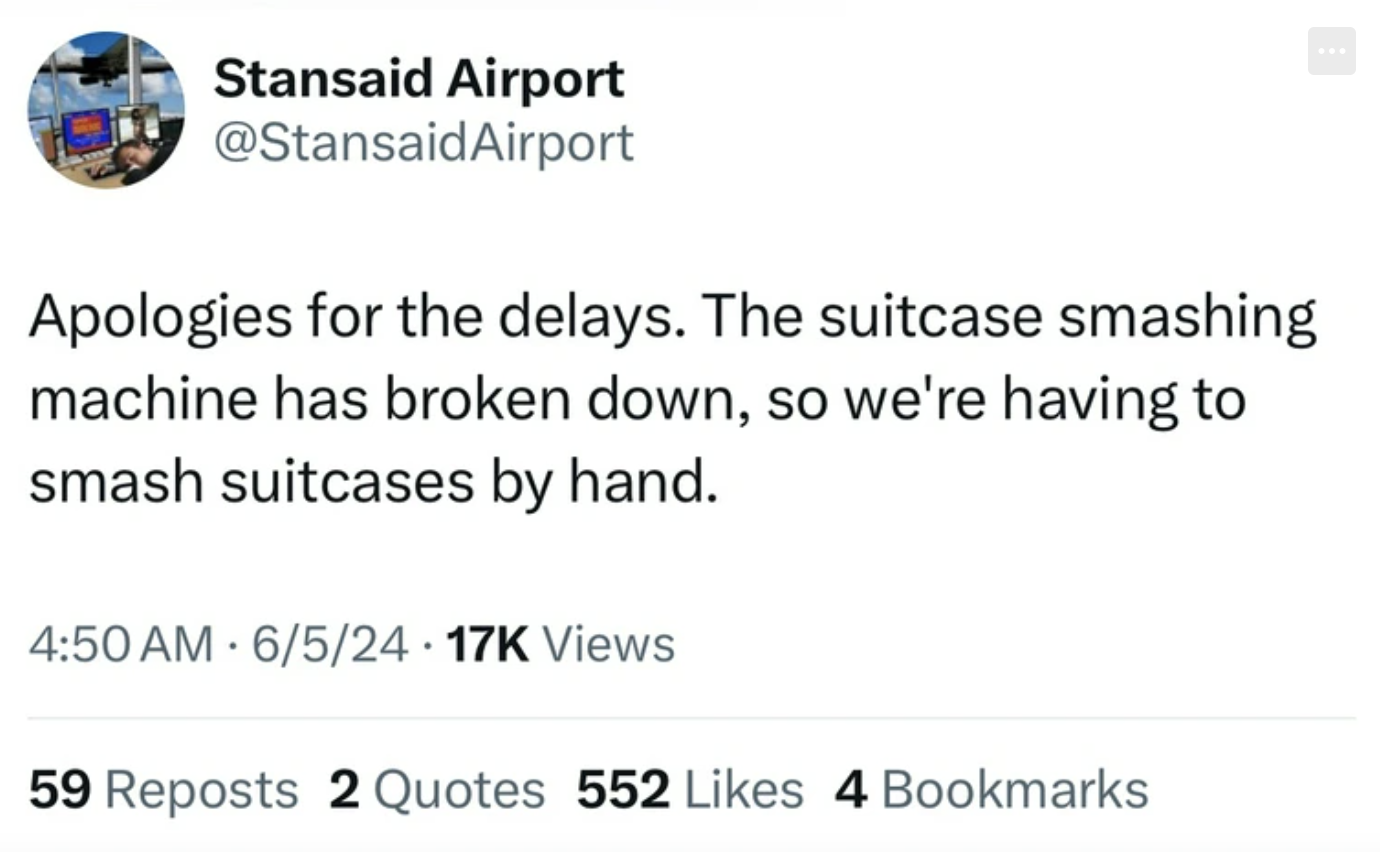 screenshot - Stansaid Airport Apologies for the delays. The suitcase smashing machine has broken down, so we're having to smash suitcases by hand. 65 Views 59 Reposts 2 Quotes 552 4 Bookmarks