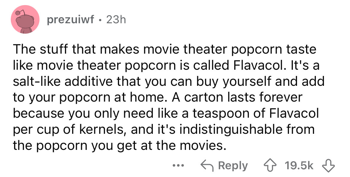 number - prezuiwf 23h The stuff that makes movie theater popcorn taste movie theater popcorn is called Flavacol. It's a salt additive that you can buy yourself and add to your popcorn at home. A carton lasts forever because you only need a teaspoon of Fla