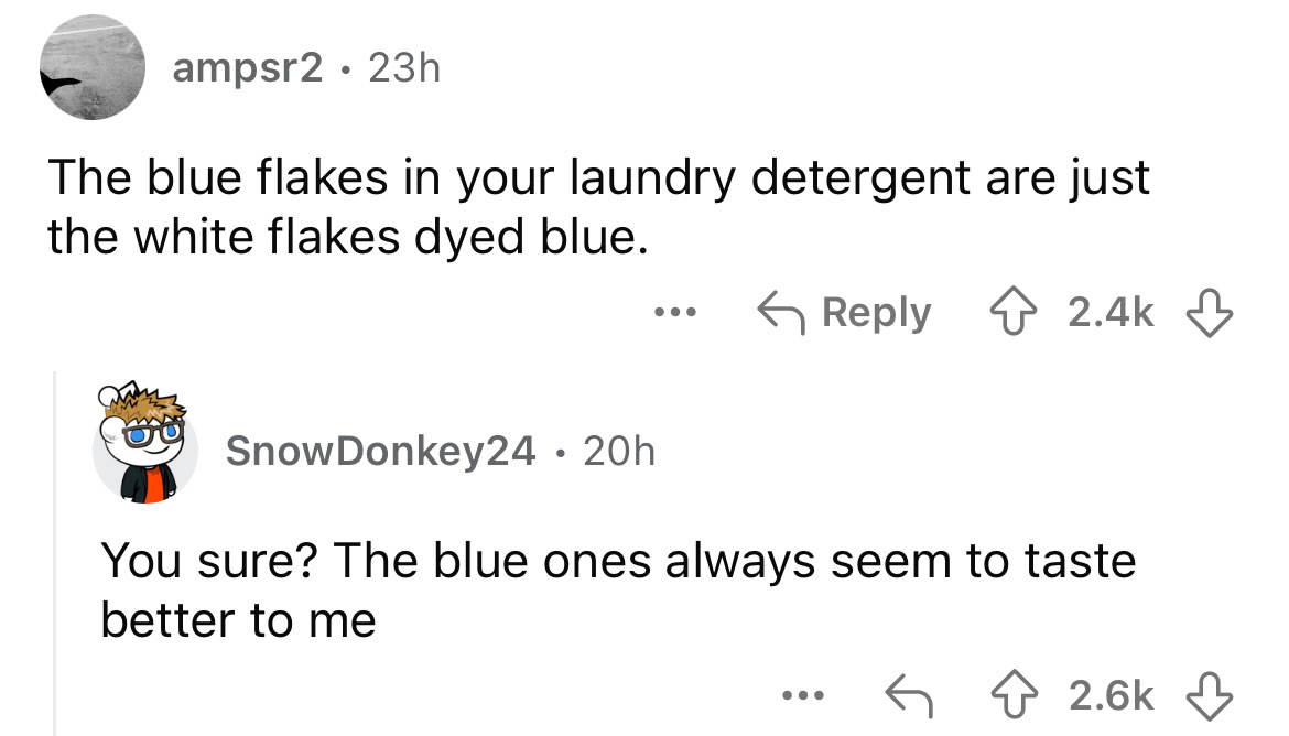 cartoon - ampsr2 23h The blue flakes in your laundry detergent are just the white flakes dyed blue. ... SnowDonkey24.20h You sure? The blue ones always seem to taste better to me