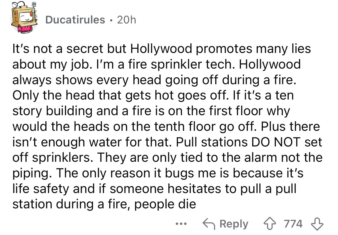 number - Ducatirules 20h It's not a secret but Hollywood promotes many lies. about my job. I'm a fire sprinkler tech. Hollywood always shows every head going off during a fire. Only the head that gets hot goes off. If it's a ten story building and a fire