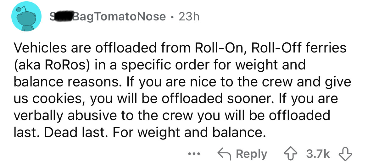 number - S Bag Tomato Nose 23h . Vehicles are offloaded from RollOn, RollOff ferries aka RoRos in a specific order for weight and balance reasons. If you are nice to the crew and give us cookies, you will be offloaded sooner. If you are verbally abusive t
