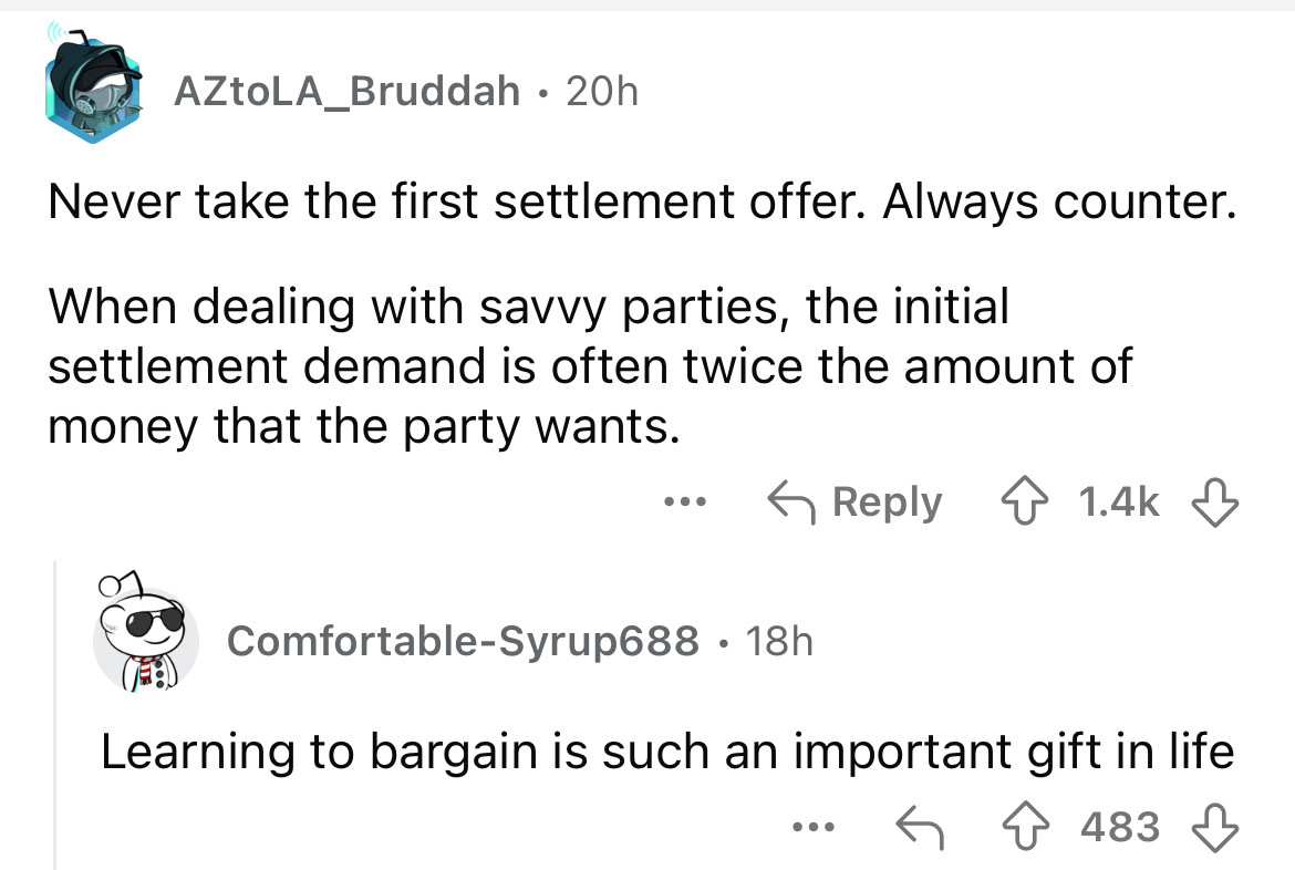 screenshot - AZtoLA_Bruddah 20h Never take the first settlement offer. Always counter. When dealing with savvy parties, the initial settlement demand is often twice the amount of money that the party wants. ... ComfortableSyrup688 18h Learning to bargain
