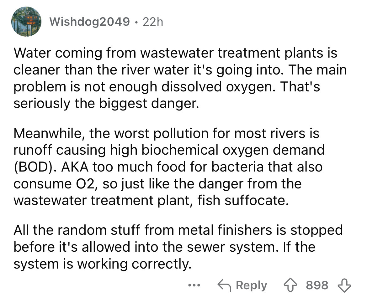 number - Wishdog2049 22h Water coming from wastewater treatment plants is cleaner than the river water it's going into. The main problem is not enough dissolved oxygen. That's seriously the biggest danger. Meanwhile, the worst pollution for most rivers is