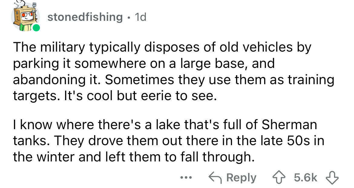 number - stonedfishing . 1d. The military typically disposes of old vehicles by parking it somewhere on a large base, and abandoning it. Sometimes they use them as training targets. It's cool but eerie to see. I know where there's a lake that's full of Sh