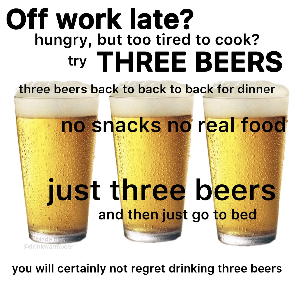guinness - Off work late? hungry, but too tired to cook? try Three Beers three beers back to back to back for dinner no snacks no real food just three beers and then just go to bed drinkwarmbeer you will certainly not regret drinking three beers