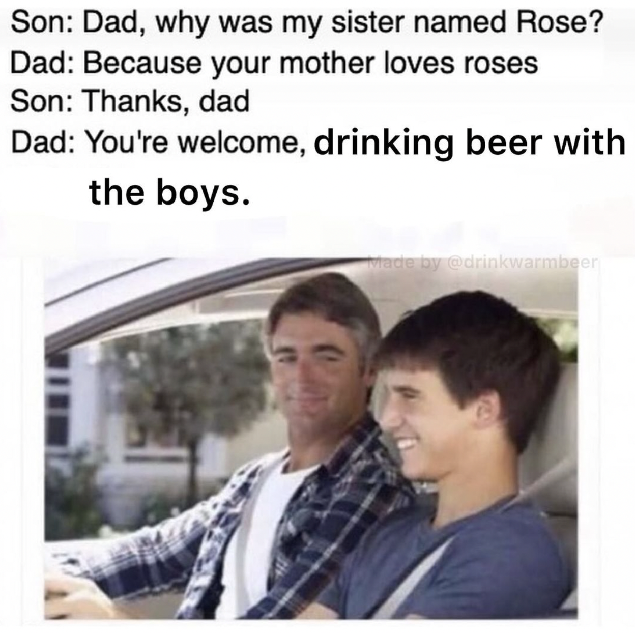 dad why is my sister's name rose - Son Dad, why was my sister named Rose? Dad Because your mother loves roses Son Thanks, dad Dad You're welcome, drinking beer with the boys. Made by