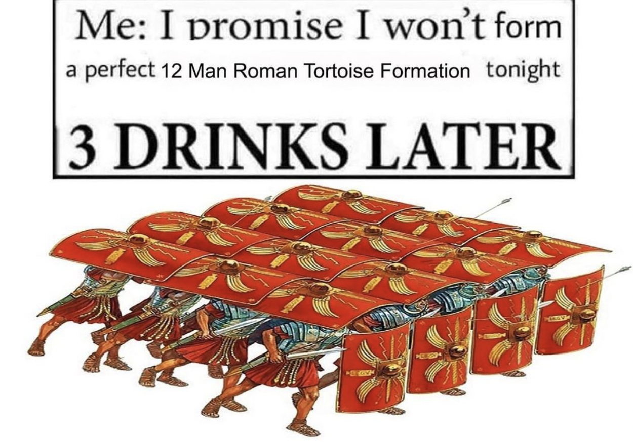 roman tortoise formation meme - Me I promise I won't form a perfect 12 Man Roman Tortoise Formation tonight 3 Drinks Later