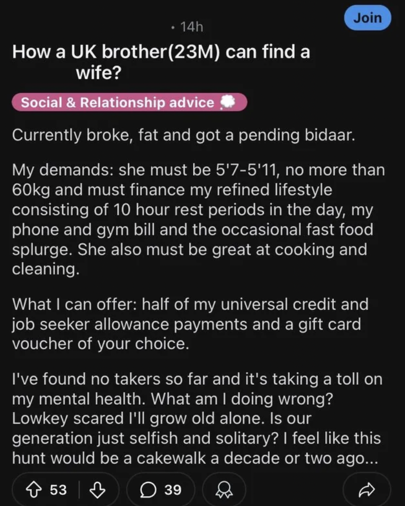 screenshot - Join 14h How a Uk brother23M can find a wife? Social & Relationship advice Currently broke, fat and got a pending bidaar. My demands she must be 5'75'11, no more than 60kg and must finance my refined lifestyle consisting of 10 hour rest perio