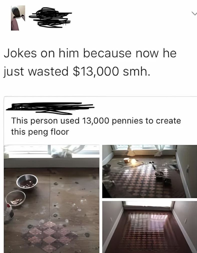 Joke - Jokes on him because now he just wasted $13,000 smh. This person used 13,000 pennies to create this peng floor