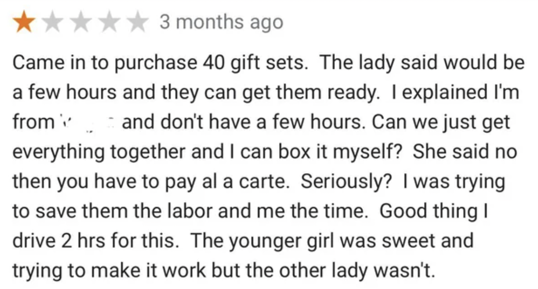 number - 3 months ago Came in to purchase 40 gift sets. The lady said would be a few hours and they can get them ready. I explained I'm from and don't have a few hours. Can we just get everything together and I can box it myself? She said no then you have