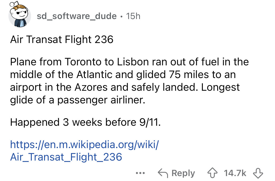 document - sd_software_dude 15h Air Transat Flight 236 Plane from Toronto to Lisbon ran out of fuel in the middle of the Atlantic and glided 75 miles to an airport in the Azores and safely landed. Longest glide of a passenger airliner. Happened 3 weeks be