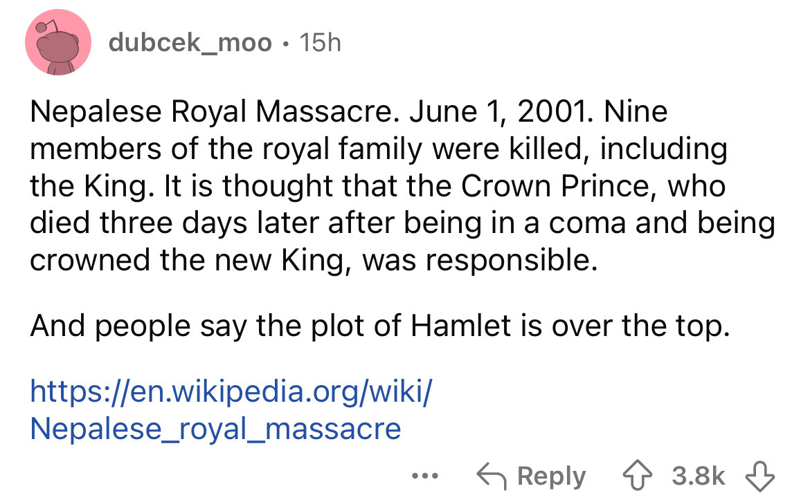 number - dubcek_moo 15h Nepalese Royal Massacre. . Nine members of the royal family were killed, including the King. It is thought that the Crown Prince, who died three days later after being in a coma and being crowned the new King, was responsible. And 
