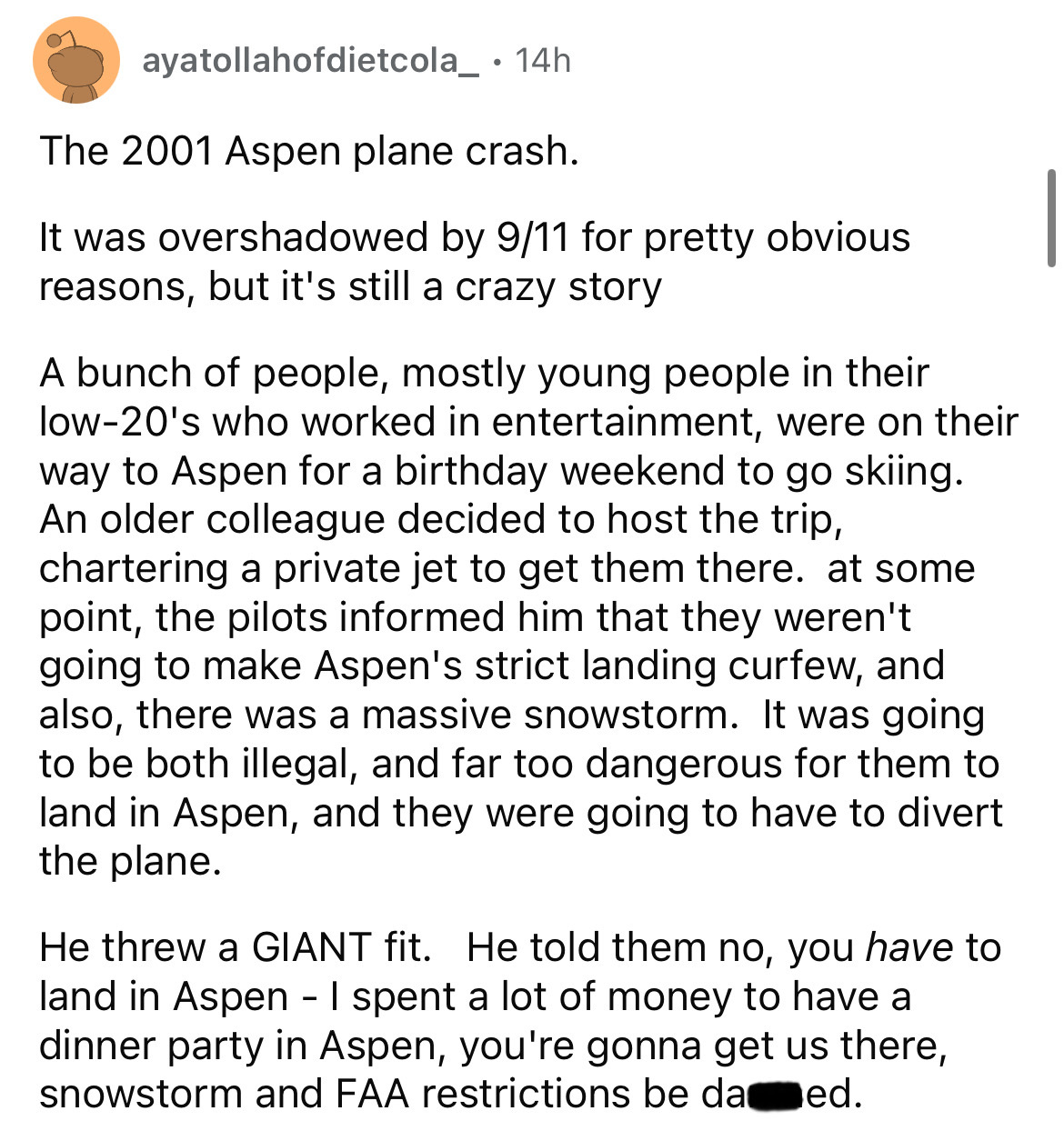 document - ayatollahofdietcola_ 14h The 2001 Aspen plane crash. It was overshadowed by 911 for pretty obvious reasons, but it's still a crazy story A bunch of people, mostly young people in their low20's who worked in entertainment, were on their way to A
