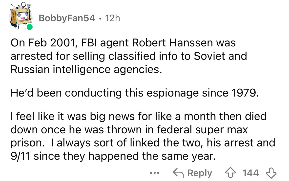 screenshot - BobbyFan54 12h On , Fbi agent Robert Hanssen was arrested for selling classified info to Soviet and Russian intelligence agencies. He'd been conducting this espionage since 1979. I feel it was big news for a month then died down once he was t