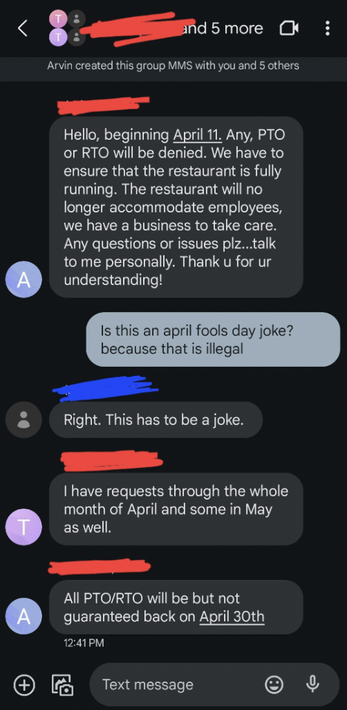 screenshot - and 5 more Arvin created this group Mms with you and 5 others Hello, beginning April 11, Any, Pto or Rto will be denied. We have to ensure that the restaurant is fully running. The restaurant will no longer accommodate employees, we have a bu